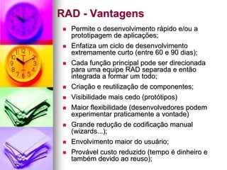 RAD - Vantagens
  Permite o desenvolvimento rápido e/ou a
  prototipagem de aplicações;
  Enfatiza um ciclo de desenvolvimento
  extremamente curto (entre 60 e 90 dias);
  Cada função principal pode ser direcionada
  para uma equipe RAD separada e então
  integrada a formar um todo;
  Criação e reutilização de componentes;
  Visibilidade mais cedo (protótipos)
  Maior flexibilidade (desenvolvedores podem
  experimentar praticamente a vontade)
  Grande redução de codificação manual
  (wizards...);
  Envolvimento maior do usuário;
  Provável custo reduzido (tempo é dinheiro e
  também devido ao reuso);
 