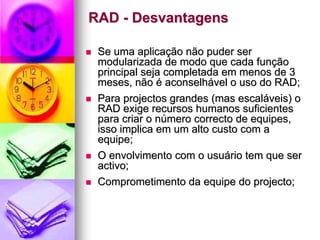 RAD - Desvantagens

 Se uma aplicação não puder ser
 modularizada de modo que cada função
 principal seja completada em menos de 3
 meses, não é aconselhável o uso do RAD;
 Para projectos grandes (mas escaláveis) o
 RAD exige recursos humanos suficientes
 para criar o número correcto de equipes,
 isso implica em um alto custo com a
 equipe;
 O envolvimento com o usuário tem que ser
 activo;
 Comprometimento da equipe do projecto;
 