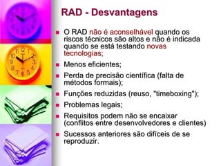 RAD - Desvantagens
O RAD não é aconselhável quando os
riscos técnicos são altos e não é indicada
quando se está testando novas
tecnologias;
Menos eficientes;
Perda de precisão científica (falta de
métodos formais);
Funções reduzidas (reuso, "timeboxing");
Problemas legais;
Requisitos podem não se encaixar
(conflitos entre desenvolvedores e clientes)
Sucessos anteriores são difíceis de se
reproduzir.
 