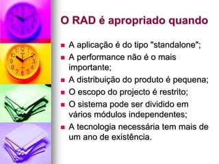 O RAD é apropriado quando

 A aplicação é do tipo "standalone";
 A performance não é o mais
 importante;
 A distribuição do produto é pequena;
 O escopo do projecto é restrito;
 O sistema pode ser dividido em
 vários módulos independentes;
 A tecnologia necessária tem mais de
 um ano de existência.
 