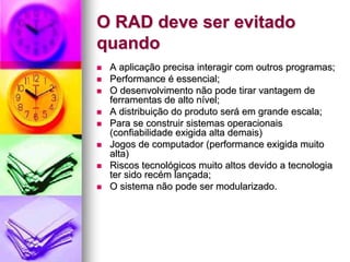 O RAD deve ser evitado
quando
 A aplicação precisa interagir com outros programas;
 Performance é essencial;
 O desenvolvimento não pode tirar vantagem de
 ferramentas de alto nível;
 A distribuição do produto será em grande escala;
 Para se construir sistemas operacionais
 (confiabilidade exigida alta demais)
 Jogos de computador (performance exigida muito
 alta)
 Riscos tecnológicos muito altos devido a tecnologia
 ter sido recém lançada;
 O sistema não pode ser modularizado.
 