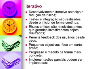 Iterativo
 Desenvolvimento iterativo antecipa a
 redução de riscos;
 Testes e integração são realizados
 desde o início, de forma contínua;
 Riscos críticos são resolvidos antes
 que grandes investimentos sejam
 realizados;
 Permite feedback dos usuários desde
 cedo;
 Pequenos objectivos, foco em curto-
 prazo;
 Progresso é medido de forma mais
 concreta;
 Implementações parciais podem ser
 implantadas;
 