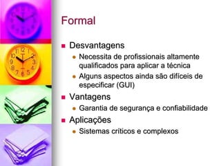 Formal

 Desvantagens
   Necessita de profissionais altamente
   qualificados para aplicar a técnica
   Alguns aspectos ainda são difíceis de
   especificar (GUI)
 Vantagens
   Garantia de segurança e confiabilidade
 Aplicações
   Sistemas críticos e complexos
 
