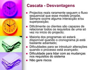 Cascata - Desvantagens
 Projectos reais raramente seguem o fluxo
 sequencial que esse modelo propõe.
 Sempre ocorre alguma interacção e/ou
 superposição;
 Dificilmente os clientes são capazes de
 relacionar todos os requisitos de uma só
 vez no início do projecto;
 Maioria dos programas só estará
 disponível quando o cronograma já está
 bastante adiantado;
 Dificuldades para se introduzir alterações
 quando o processo está avançado;
 Dificuldade para lidar com as mudanças
 nos requisitos do sistema
 Não gere riscos
 