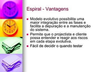 Espiral - Vantagens

 Modelo evolutivo possibilita uma
 maior integração entre as fases e
 facilita a depuração e a manutenção
 do sistema.
 Permite que o projectista e cliente
 possa entender e reagir aos riscos
 em cada etapa evolutiva.
 Fácil de decidir o quando testar
 