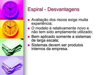 Espiral - Desvantagens

 Avaliação dos riscos exige muita
 experiência;
 O modelo é relativamente novo e
 não tem sido amplamente utilizado;
 Bem aplicado somente a sistemas
 de larga escala;
 Sistemas devem ser produtos
 internos da empresa.
 