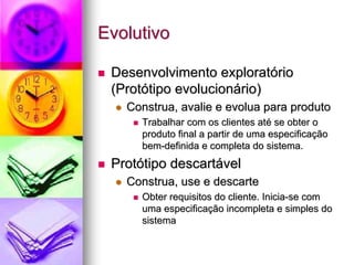 Evolutivo

 Desenvolvimento exploratório
 (Protótipo evolucionário)
   Construa, avalie e evolua para produto
      Trabalhar com os clientes até se obter o
      produto final a partir de uma especificação
      bem-definida e completa do sistema.
 Protótipo descartável
   Construa, use e descarte
      Obter requisitos do cliente. Inicia-se com
      uma especificação incompleta e simples do
      sistema
 