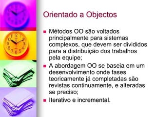 Orientado a Objectos

 Métodos OO são voltados
 principalmente para sistemas
 complexos, que devem ser divididos
 para a distribuição dos trabalhos
 pela equipe;
 A abordagem OO se baseia em um
 desenvolvimento onde fases
 teoricamente já completadas são
 revistas continuamente, e alteradas
 se preciso;
 Iterativo e incremental.
 