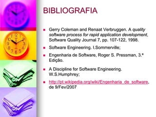 BIBLIOGRAFIA

 Gerry Coleman and Renaat Verbruggen. A quality
 software process for rapid application development,
 Software Quality Journal 7, pp. 107-122, 1998.
 Software Engineering. I.Sommerville;
 Engenharia de Software, Roger S. Pressman, 3.ª
 Edição.

 A Discipline for Software Engineering.
 W.S.Humphrey;
 http://pt.wikipedia.org/wiki/Engenharia_de_software,
 de 9/Fev/2007
 