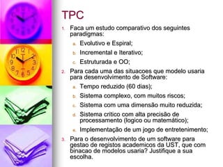 TPC
1.   Faca um estudo comparativo dos seguintes
     paradigmas:
      a. Evolutivo e Espiral;

     b.   Incremental e Iterativo;
     c.   Estruturada e OO;
2.   Para cada uma das situacoes que modelo usaria
     para desenvolvimento de Software:
      a. Tempo reduzido (60 dias);

     b.   Sistema complexo, com muitos riscos;
     c.   Sistema com uma dimensão muito reduzida;
     d.   Sistema critico com alta precisão de
          processamento (logico ou matemático);
     e.   Implementação de um jogo de entretenimento;
3.   Para o desenvolvimento de um software para
     gestao de registos academicos da UST, que com
     binacao de modelos usaria? Justifique a sua
     escolha.
 
