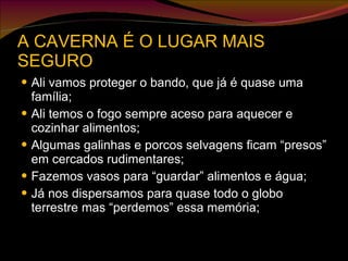 A CAVERNA É O LUGAR MAIS SEGURO Ali vamos proteger o bando, que já é quase uma família; Ali temos o fogo sempre aceso para aquecer e cozinhar alimentos; Algumas galinhas e porcos selvagens ficam “presos” em cercados rudimentares; Fazemos vasos para “guardar” alimentos e água; Já nos dispersamos para quase todo o globo terrestre mas “perdemos” essa memória; 