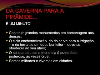 DA CAVERNA PARA A PIRÂMIDE... É UM MINUTO! Construir grandes monumentos em homenagem aos deuses; O ciclo enchente/vazão  do rio serve para a irrigação – o rio torna-se um deus benfeitor – deve-se obedecer ao seu ritmo; O sol que aquece e traz o dia é outro deus poderoso, às vezes cruel; Somos milhares e vivemos em cidades. 