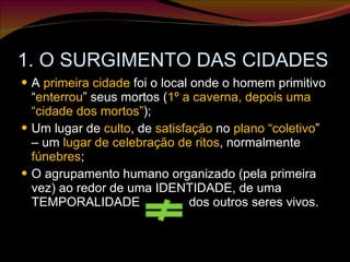 1. O SURGIMENTO DAS CIDADES A  primeira cidade  foi o local onde o homem primitivo “ enterrou ” seus mortos ( 1º a caverna, depois uma “cidade dos mortos” ); Um lugar de  culto , de  satisfação  no  plano “coletivo ” – um  lugar de celebração de ritos , normalmente  fúnebres ; O agrupamento humano organizado (pela primeira vez) ao redor de uma IDENTIDADE, de uma TEMPORALIDADE  dos outros seres vivos. 