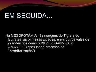 EM SEGUIDA... Na MESOPOTÂMIA , às margens do Tigre e do Eufrates, as primeiras cidades, e em outros vales de grandes rios como o INDO, o GANGES, o AMARELO (após longo processo de “destribalização”) 