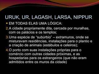 URUK, UR, LAGASH, LARSA, NIPPUR EM TODAS ELAS UMA LÓGICA: A cidade propriamente dita, cercada por muralhas, com os palácios e os templos; Uma espécie de “subúrbio” – extramuros, onde se misturavam residências, instalações para o plantio e a criação de animais (estábulos e celeiros); O porto com suas instalações próprias para o comércio com outras cidades próximas, e as hospedarias para os estrangeiros (que não eram admitidos entre os muros da cidade) 