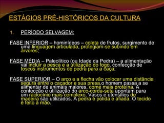 ESTÁGIOS PRÉ-HISTÓRICOS DA CULTURA PERÍODO SELVAGEM: FASE INFERIOR  – hominídeos –  coleta  de frutos, surgimento de uma  linguagem articulada ,  protegiam-se subindo em árvores ; FASE MÉDIA  – Paleolítico (ou Idade da Pedra) – a alimentação vai  incluir a pesca e a utilização do fogo , confecção de  toscos instrumentos de pedra para a caça ; FASE SUPERIOR  – O  arco e a flecha vão colocar uma distância segura entre o caçador e sua presa ,o homem passa a se alimentar de animais maiores,  come mais proteína . A confecção e utilização do  arco-corda-seta  apontam para um  raciocínio mais complexo . Vasos e utensílios  de madeira  são utilizados. A  pedra é polida e afiada . O  tecido é feito à mão . 