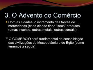 3. O Advento do Comércio Com as cidades, o incremento das trocas de mercadorias (cada cidade tinha “seus” produtos (umas incenso, outras metais, outras cereais); E O COMÉRCIO será fundamental na consolidação das civilizações da Mesopotâmia e do Egito (como veremos a seguir) 