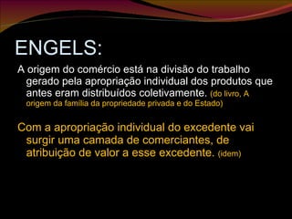 ENGELS: A origem do comércio está na divisão do trabalho gerado pela apropriação individual dos produtos que antes eram distribuídos coletivamente.  (do livro, A origem da família da propriedade privada e do Estado) Com a apropriação individual do excedente vai surgir uma camada de comerciantes, de atribuição de valor a esse excedente.  (idem) 