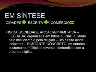EM SÍNTESE CIDADES  ESCRITA  COMÉRCIO  FIM DA SOCIEDADE ARCAICA/PRIMITAIVA – FECHADA, organizada em tribos ou clãs, guiadas pelo misticismo e pela religião – um direito ainda incipiente – BASTANTE CONCRETO, no entanto – costumeiro, múltiplo e diverso, confundido com a própria religião;  