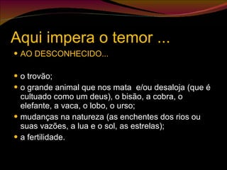 Aqui impera o temor ... AO DESCONHECIDO... o trovão; o grande animal que nos mata  e/ou desaloja (que é cultuado como um deus), o bisão, a cobra, o elefante, a vaca, o lobo, o urso; mudanças na natureza (as enchentes dos rios ou suas vazões, a lua e o sol, as estrelas); a fertilidade. 
