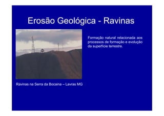 Erosão Geológica - Ravinas
Formação natural relacionada aos
processos de formação e evolução
da superfície terrestre.
Ravinas na Serra da Bocaina – Lavras MG
 