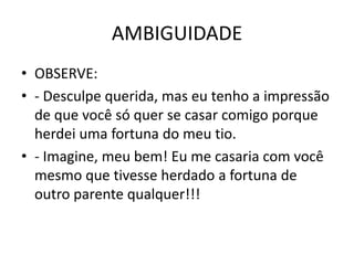 AMBIGUIDADE 
• OBSERVE: 
• - Desculpe querida, mas eu tenho a impressão 
de que você só quer se casar comigo porque 
herdei uma fortuna do meu tio. 
• - Imagine, meu bem! Eu me casaria com você 
mesmo que tivesse herdado a fortuna de 
outro parente qualquer!!! 
 