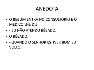 ANEDOTA 
• O BEBUM ENTRA NO CONSULTÓRIO E O 
MÉDICO LHE DIZ: 
• - EU NÃO ATENDO BÊBADO. 
• O BÊBADO: 
• - QUANDO O SENHOR ESTIVER BOM EU 
VOLTO. 
