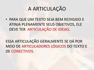 A ARTICULAÇÃO 
• PARA QUE UM TEXTO SEJA BEM REDIGIDO E 
ATINJA PLENAMENTE SEUS OBJETIVOS, ELE 
DEVE TER ARTICULAÇÃO DE IDEIAS. 
ESSA ARTICULAÇÃO GERALMENTE SE DÁ POR 
MEIO DE ARTICULADORES LÓGICOS DO TEXTO E 
DE CONECTIVOS. 
 