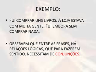 EXEMPLO: 
• FUI COMPRAR UNS LIVROS. A LOJA ESTAVA 
COM MUITA GENTE. FUI EMBORA SEM 
COMPRAR NADA. 
• OBSERVEM QUE ENTRE AS FRASES, HÁ 
RELAÇÕES LÓGICAS, QUE PARA FAZEREM 
SENTIDO, NECESSITAM DE CONJUNÇÕES. 
 