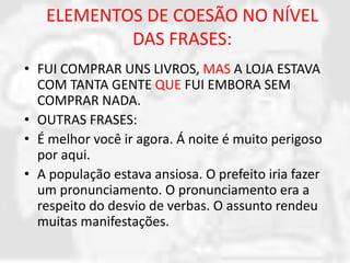 ELEMENTOS DE COESÃO NO NÍVEL 
DAS FRASES: 
• FUI COMPRAR UNS LIVROS, MAS A LOJA ESTAVA 
COM TANTA GENTE QUE FUI EMBORA SEM 
COMPRAR NADA. 
• OUTRAS FRASES: 
• É melhor você ir agora. Á noite é muito perigoso 
por aqui. 
• A população estava ansiosa. O prefeito iria fazer 
um pronunciamento. O pronunciamento era a 
respeito do desvio de verbas. O assunto rendeu 
muitas manifestações. 
 