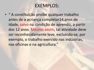 EXEMPLOS: 
• “ A constituição proíbe qualquer trabalho 
antes de a acriança completar14 anos de 
idade, salvo na condição de aprendiz, a partir 
dos 12 anos. Mesmo assim, tal atividade deve 
ser reconhecidamente leve, excluindo-se, por 
exemplo, o trabalho exercido nas indústrias, 
nas oficinas e na agricultura.” 
 
