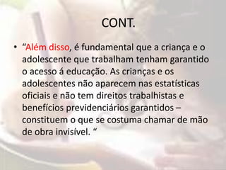 CONT. 
• “Além disso, é fundamental que a criança e o 
adolescente que trabalham tenham garantido 
o acesso á educação. As crianças e os 
adolescentes não aparecem nas estatísticas 
oficiais e não tem direitos trabalhistas e 
benefícios previdenciários garantidos – 
constituem o que se costuma chamar de mão 
de obra invisível. “ 
 