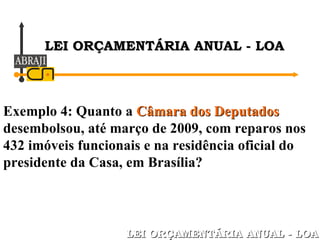Exemplo 4: Quanto a  Câmara dos Deputados  desembolsou, até março de 2009, com reparos nos 432 imóveis funcionais e na residência oficial do presidente da Casa, em Brasília? LEI ORÇAMENTÁRIA ANUAL - LOA LEI ORÇAMENTÁRIA ANUAL - LOA 