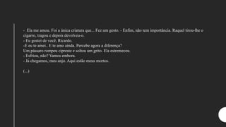 - Ela me amou. Foi a única criatura que... Fez um gesto. - Enfim, não tem importância. Raquel tirou-lhe o
cigarro, tragou e depois devolveu-o.
- Eu gostei de você, Ricardo.
-E eu te amei.. E te amo ainda. Percebe agora a diferença?
Um pássaro rompeu cipreste e soltou um grito. Ela estremeceu.
- Esfriou, não? Vamos embora.
- Já chegamos, meu anjo. Aqui estão meus mortos.
(...)
 
