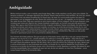 Ambiguidade
Minha irmã se mudou, com o marido, para longe daqui. Meu irmão resolveu e se foi, para uma cidade. Os
tempos mudavam, no devagar depressa dos tempos. Nossa mãe terminou indo também, de uma vez, residir
com minha irmã, ela estava envelhecida. Eu fiquei aqui, de resto. Eu nunca podia querer me casar. Eu
permaneci, com as bagagens da vida. Nosso pai carecia de mim, eu sei — na vagação, no rio no ermo — sem
dar razão de seu feito. Seja que, quando eu quis mesmo saber, e firme indaguei, me diz-que-disseram: que
constava que nosso pai, alguma vez, tivesse revelado a explicação, ao homem que para ele aprontara a
canoa. Mas, agora, esse homem já tinha morrido, ninguém soubesse, fizesse recordação, de nada mais. Só
as falsas conversas, sem senso, como por ocasião, no começo, na vinda das primeiras cheias do rio, com
chuvas que não estiavam, todos temeram o fim-do-mundo, diziam: que nosso pai fosse o avisado que nem
Noé, que, por tanto, a canoa ele tinha antecipado; pois agora me entrelembro. Meu pai, eu não podia
malsinar. E apontavam já em mim uns primeiros cabelos brancos.
Sou homem de tristes palavras. De que era que eu tinha tanta, tanta culpa? Se o meu pai, sempre fazendo
ausência: e o rio-rio-rio, o rio — pondo perpétuo. Eu sofria já o começo de velhice — esta vida era só o
demoramento. Eu mesmo tinha achaques, ânsias, cá de baixo, cansaços, perrenguice de reumatismo. E ele?
Por quê? Devia de padecer demais. De tão idoso, não ia, mais dia menos dia, fraquejar do vigor, deixar que
a canoa emborcasse, ou que bubuiasse sem pulso, na levada do rio, para se despenhar horas abaixo, em
tororoma e no tombo da cachoeira, brava, com o fervimento e morte. Apertava o coração. Ele estava lá, sem
a minha tranqüilidade. Sou o culpado do que nem sei, de dor em aberto, no meu foro. Soubesse — se as
coisas fossem outras. E fui tomando idéia.
 