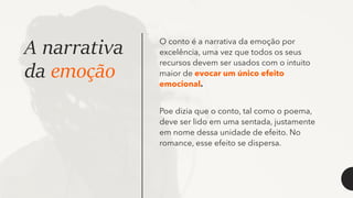 A narrativa
da emoção
O conto é a narrativa da emoção por
excelência, uma vez que todos os seus
recursos devem ser usados com o intuito
maior de evocar um único efeito
emocional.
Poe dizia que o conto, tal como o poema,
deve ser lido em uma sentada, justamente
em nome dessa unidade de efeito. No
romance, esse efeito se dispersa.
 