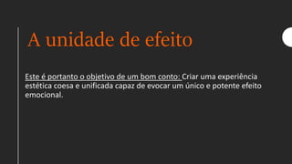 A unidade de efeito
Este é portanto o objetivo de um bom conto: Criar uma experiência
estética coesa e unificada capaz de evocar um único e potente efeito
emocional.
 