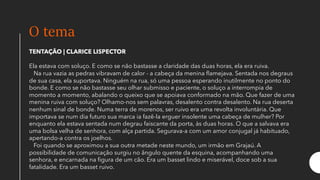 O tema
TENTAÇÃO | CLARICE LISPECTOR
Ela estava com soluço. E como se não bastasse a claridade das duas horas, ela era ruiva.
Na rua vazia as pedras vibravam de calor - a cabeça da menina flamejava. Sentada nos degraus
de sua casa, ela suportava. Ninguém na rua, só uma pessoa esperando inutilmente no ponto do
bonde. E como se não bastasse seu olhar submisso e paciente, o soluço a interrompia de
momento a momento, abalando o queixo que se apoiava conformado na mão. Que fazer de uma
menina ruiva com soluço? Olhamo-nos sem palavras, desalento contra desalento. Na rua deserta
nenhum sinal de bonde. Numa terra de morenos, ser ruivo era uma revolta involuntária. Que
importava se num dia futuro sua marca ia fazê-la erguer insolente uma cabeça de mulher? Por
enquanto ela estava sentada num degrau faiscante da porta, às duas horas. O que a salvava era
uma bolsa velha de senhora, com alça partida. Segurava-a com um amor conjugal já habituado,
apertando-a contra os joelhos.
Foi quando se aproximou a sua outra metade neste mundo, um irmão em Grajaú. A
possibilidade de comunicação surgiu no ângulo quente da esquina, acompanhando uma
senhora, e encarnada na figura de um cão. Era um basset lindo e miserável, doce sob a sua
fatalidade. Era um basset ruivo.
 