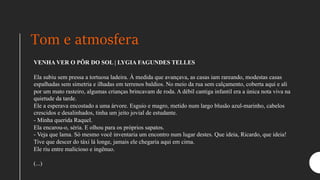 Tom e atmosfera
VENHA VER O PÔR DO SOL | LYGIA FAGUNDES TELLES
Ela subiu sem pressa a tortuosa ladeira. À medida que avançava, as casas iam rareando, modestas casas
espalhadas sem simetria e ilhadas em terrenos baldios. No meio da rua sem calçamento, coberta aqui e ali
por um mato rasteiro, algumas crianças brincavam de roda. A débil cantiga infantil era a única nota viva na
quietude da tarde.
Ele a esperava encostado a uma árvore. Esguio e magro, metido num largo blusão azul-marinho, cabelos
crescidos e desalinhados, tinha um jeito jovial de estudante.
- Minha querida Raquel.
Ela encarou-o, séria. E olhou para os próprios sapatos.
- Veja que lama. Só mesmo você inventaria um encontro num lugar destes. Que ideia, Ricardo, que ideia!
Tive que descer do táxi lá longe, jamais ele chegaria aqui em cima.
Ele riu entre malicioso e ingênuo.
(...)
 