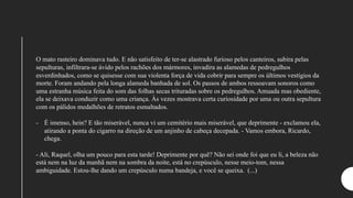 O mato rasteiro dominava tudo. E não satisfeito de ter-se alastrado furioso pelos canteiros, subira pelas
sepulturas, infiltrara-se ávido pelos rachões dos mármores, invadira as alamedas de pedregulhos
esverdinhados, como se quisesse com sua violenta força de vida cobrir para sempre os últimos vestígios da
morte. Foram andando pela longa alameda banhada de sol. Os passos de ambos ressoavam sonoros como
uma estranha música feita do som das folhas secas trituradas sobre os pedregulhos. Amuada mas obediente,
ela se deixava conduzir como uma criança. Às vezes mostrava certa curiosidade por uma ou outra sepultura
com os pálidos medalhões de retratos esmaltados.
- É imenso, hein? E tão miserável, nunca vi um cemitério mais miserável, que deprimente - exclamou ela,
atirando a ponta do cigarro na direção de um anjinho de cabeça decepada. - Vamos embora, Ricardo,
chega.
- Ali, Raquel, olha um pouco para esta tarde! Deprimente por quê? Não sei onde foi que eu li, a beleza não
está nem na luz da manhã nem na sombra da noite, está no crepúsculo, nesse meio-tom, nessa
ambiguidade. Estou-lhe dando um crepúsculo numa bandeja, e você se queixa. (...)
 