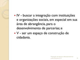  IV - buscar a integração com instituições
e organizações sociais, em especial em sua
área de abrangência, para o
desenvolvimento de parcerias; e
 V - ser um espaço de construção de
cidadania.
Prevenção de doenças infectoparasitárias/
profa. Karynne A. N. 10
 
