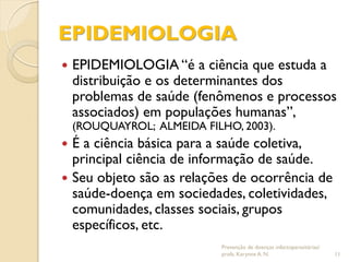 EPIDEMIOLOGIA
 EPIDEMIOLOGIA “é a ciência que estuda a
distribuição e os determinantes dos
problemas de saúde (fenômenos e processos
associados) em populações humanas”,
(ROUQUAYROL; ALMEIDA FILHO, 2003).
 É a ciência básica para a saúde coletiva,
principal ciência de informação de saúde.
 Seu objeto são as relações de ocorrência de
saúde-doença em sociedades, coletividades,
comunidades, classes sociais, grupos
específicos, etc.
Prevenção de doenças infectoparasitárias/
profa. Karynne A. N. 11
 
