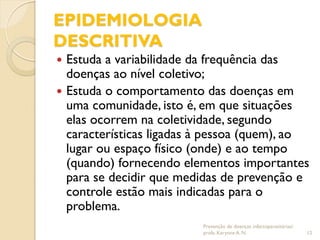 EPIDEMIOLOGIA
DESCRITIVA
 Estuda a variabilidade da frequência das
doenças ao nível coletivo;
 Estuda o comportamento das doenças em
uma comunidade, isto é, em que situações
elas ocorrem na coletividade, segundo
características ligadas à pessoa (quem), ao
lugar ou espaço físico (onde) e ao tempo
(quando) fornecendo elementos importantes
para se decidir que medidas de prevenção e
controle estão mais indicadas para o
problema.
Prevenção de doenças infectoparasitárias/
profa. Karynne A. N. 12
 