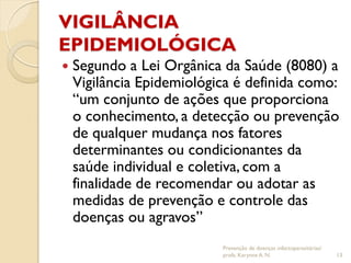 VIGILÂNCIA
EPIDEMIOLÓGICA
 Segundo a Lei Orgânica da Saúde (8080) a
Vigilância Epidemiológica é definida como:
“um conjunto de ações que proporciona
o conhecimento, a detecção ou prevenção
de qualquer mudança nos fatores
determinantes ou condicionantes da
saúde individual e coletiva, com a
finalidade de recomendar ou adotar as
medidas de prevenção e controle das
doenças ou agravos”
Prevenção de doenças infectoparasitárias/
profa. Karynne A. N. 13
 