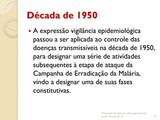 Década de 1950
 A expressão vigilância epidemiológica
passou a ser aplicada ao controle das
doenças transmissíveis na década de 1950,
para designar uma série de atividades
subsequentes à etapa de ataque da
Campanha de Erradicação da Malária,
vindo a designar uma de suas fases
constitutivas.
Prevenção de doenças infectoparasitárias/
profa. Karynne A. N. 14
 