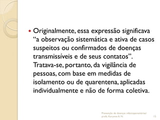 Originalmente, essa expressão significava
“a observação sistemática e ativa de casos
suspeitos ou confirmados de doenças
transmissíveis e de seus contatos”.
Tratava-se, portanto, da vigilância de
pessoas, com base em medidas de
isolamento ou de quarentena, aplicadas
individualmente e não de forma coletiva.
Prevenção de doenças infectoparasitárias/
profa. Karynne A. N. 15
 