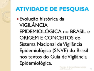 ATIVIDADE DE PESQUISA
Evolução histórica da
VIGILÂNCIA
EPIDEMIOLÓGICA no BRASIL e
ORIGEM E CONCEITOS do
Sistema Nacional deVigilância
Epidemiológica (SNVE) do Brasil
nos textos do Guia deVigilância
Epidemiológica.
Prevenção de doenças infectoparasitárias/
profa. Karynne A. N. 16
 