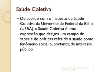 Saúde Coletiva
 De acordo com o Instituto de Saúde
Coletiva da Universidade Federal da Bahia
(UFBA), a Saúde Coletiva é uma
expressão que designa um campo de
saber e de práticas referido à saúde como
fenômeno social e, portanto, de interesse
público.
Prevenção de doenças infectoparasitárias/
profa. Karynne A. N. 2
 