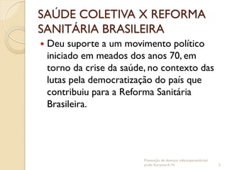 SAÚDE COLETIVA X REFORMA
SANITÁRIA BRASILEIRA
 Deu suporte a um movimento político
iniciado em meados dos anos 70, em
torno da crise da saúde, no contexto das
lutas pela democratização do país que
contribuiu para a Reforma Sanitária
Brasileira.
Prevenção de doenças infectoparasitárias/
profa. Karynne A. N. 3
 
