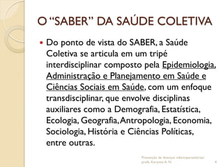 O “SABER” DA SAÚDE COLETIVA
 Do ponto de vista do SABER, a Saúde
Coletiva se articula em um tripé
interdisciplinar composto pela Epidemiologia,
Administração e Planejamento em Saúde e
Ciências Sociais em Saúde, com um enfoque
transdisciplinar, que envolve disciplinas
auxiliares como a Demografia, Estatística,
Ecologia, Geografia,Antropologia, Economia,
Sociologia, História e Ciências Políticas,
entre outras.
Prevenção de doenças infectoparasitárias/
profa. Karynne A. N. 4
 